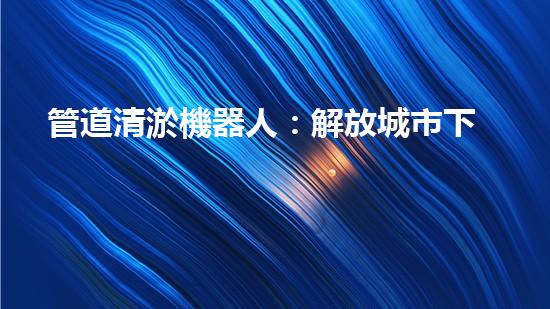 管道清淤機器人：解放城市下水道的通行神器！
